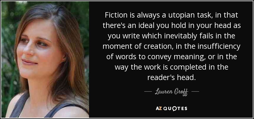 Fiction is always a utopian task, in that there's an ideal you hold in your head as you write which inevitably fails in the moment of creation, in the insufficiency of words to convey meaning, or in the way the work is completed in the reader's head. - Lauren Groff