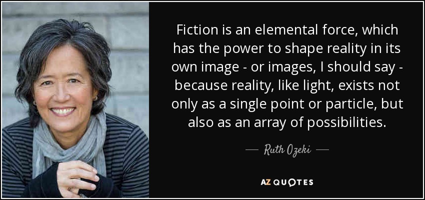 Fiction is an elemental force, which has the power to shape reality in its own image - or images, I should say - because reality, like light, exists not only as a single point or particle, but also as an array of possibilities. - Ruth Ozeki