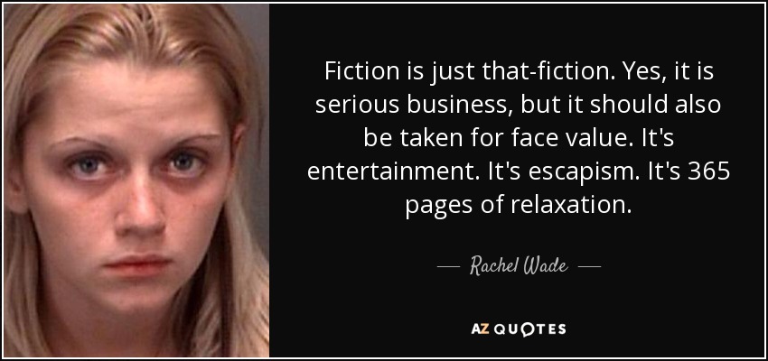 Fiction is just that-fiction. Yes, it is serious business, but it should also be taken for face value. It's entertainment. It's escapism. It's 365 pages of relaxation. - Rachel Wade