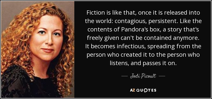 Fiction is like that, once it is released into the world: contagious, persistent. Like the contents of Pandora's box, a story that's freely given can't be contained anymore. It becomes infectious, spreading from the person who created it to the person who listens, and passes it on. - Jodi Picoult
