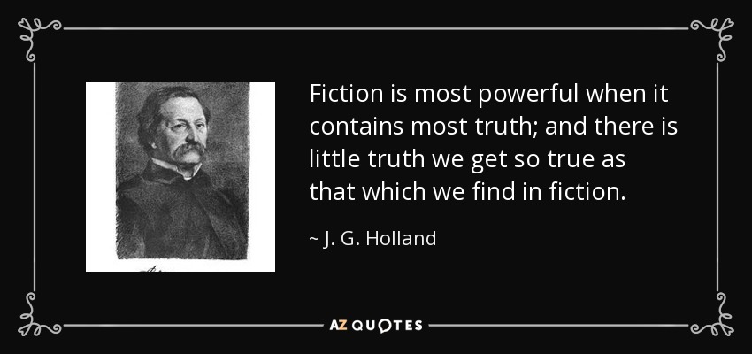 Fiction is most powerful when it contains most truth; and there is little truth we get so true as that which we find in fiction. - J. G. Holland