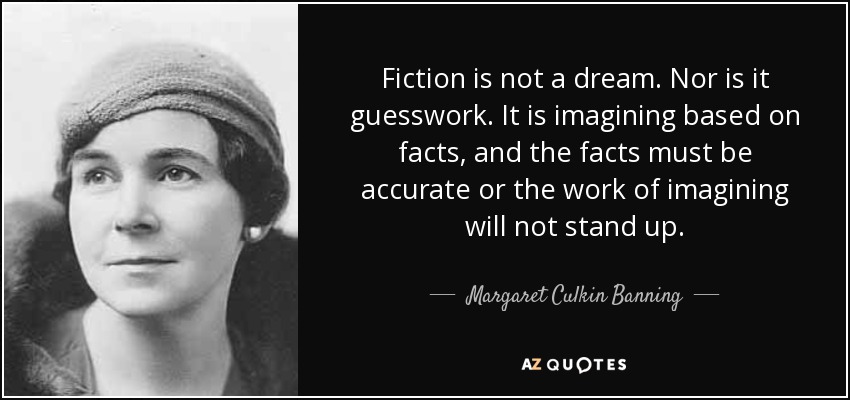 Fiction is not a dream. Nor is it guesswork. It is imagining based on facts, and the facts must be accurate or the work of imagining will not stand up. - Margaret Culkin Banning