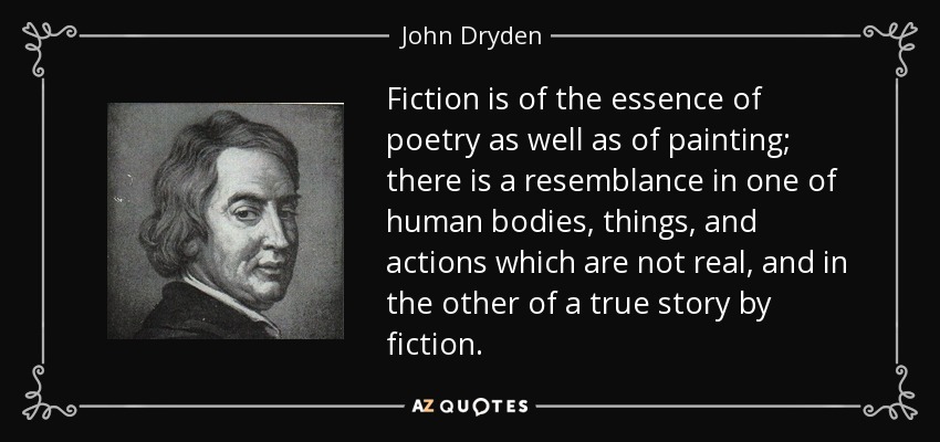 Fiction is of the essence of poetry as well as of painting; there is a resemblance in one of human bodies, things, and actions which are not real, and in the other of a true story by fiction. - John Dryden