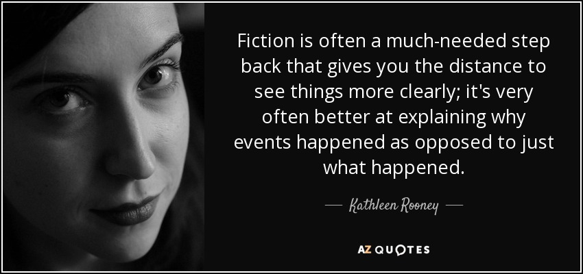 Fiction is often a much-needed step back that gives you the distance to see things more clearly; it's very often better at explaining why events happened as opposed to just what happened. - Kathleen Rooney