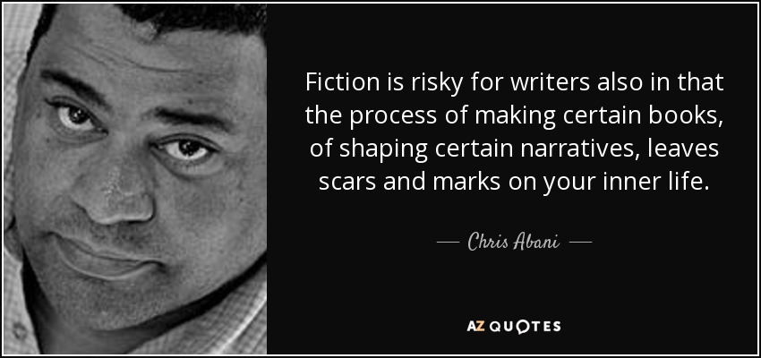 Fiction is risky for writers also in that the process of making certain books, of shaping certain narratives, leaves scars and marks on your inner life. - Chris Abani