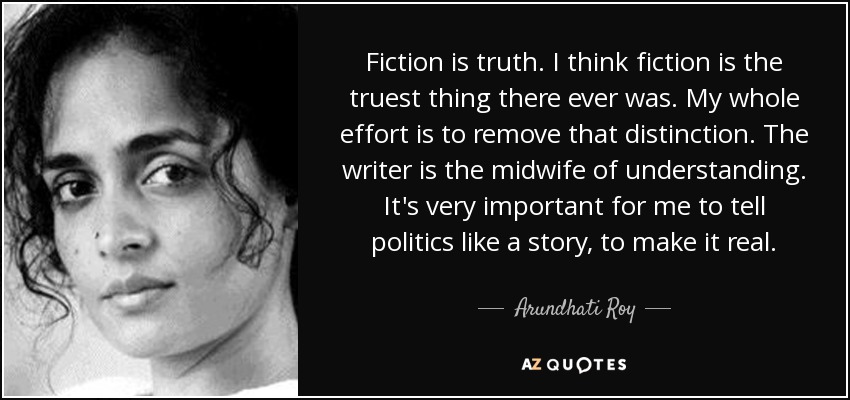 Fiction is truth. I think fiction is the truest thing there ever was. My whole effort is to remove that distinction. The writer is the midwife of understanding. It's very important for me to tell politics like a story, to make it real. - Arundhati Roy