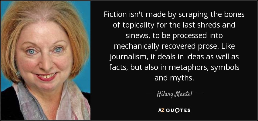 Fiction isn't made by scraping the bones of topicality for the last shreds and sinews, to be processed into mechanically recovered prose. Like journalism, it deals in ideas as well as facts, but also in metaphors, symbols and myths. - Hilary Mantel