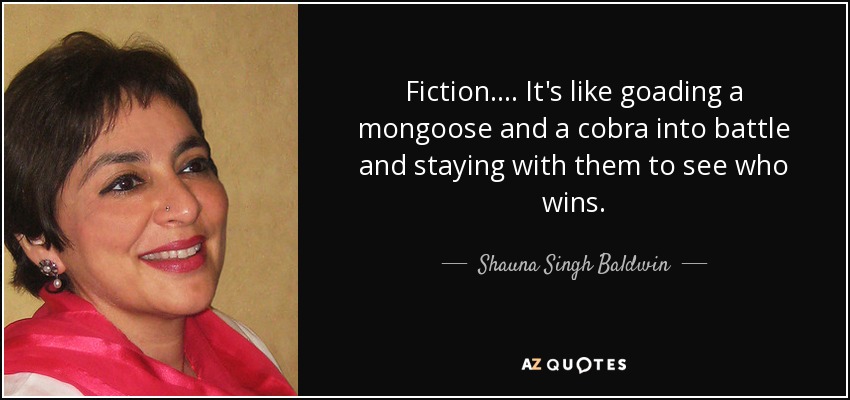 Fiction. . . . It's like goading a mongoose and a cobra into battle and staying with them to see who wins. - Shauna Singh Baldwin