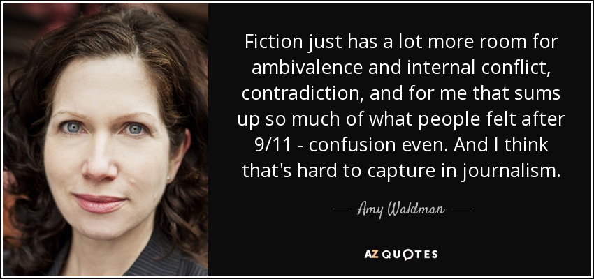 Fiction just has a lot more room for ambivalence and internal conflict, contradiction, and for me that sums up so much of what people felt after 9/11 - confusion even. And I think that's hard to capture in journalism. - Amy Waldman