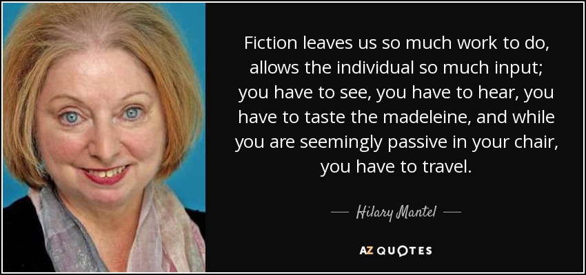 Fiction leaves us so much work to do, allows the individual so much input; you have to see, you have to hear, you have to taste the madeleine, and while you are seemingly passive in your chair, you have to travel. - Hilary Mantel