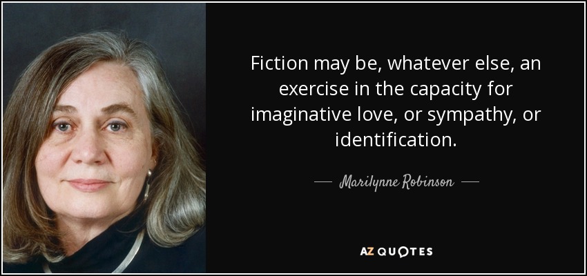 Fiction may be, whatever else, an exercise in the capacity for imaginative love, or sympathy, or identification. - Marilynne Robinson