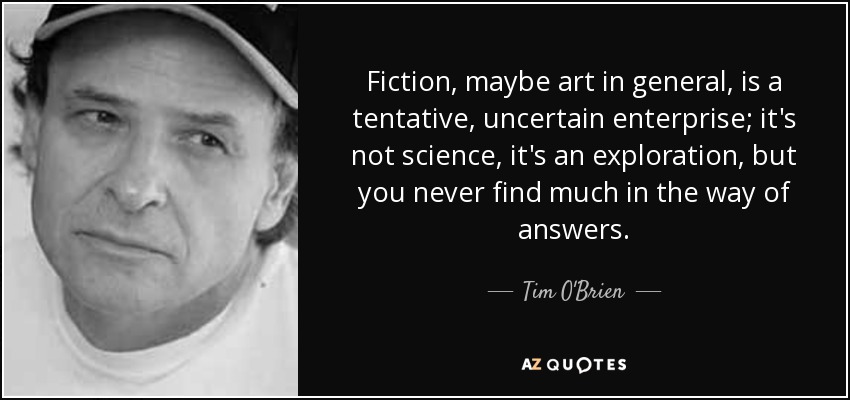 Fiction, maybe art in general, is a tentative, uncertain enterprise; it's not science, it's an exploration, but you never find much in the way of answers. - Tim O'Brien