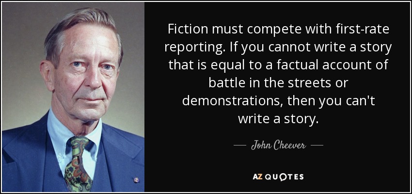 Fiction must compete with first-rate reporting. If you cannot write a story that is equal to a factual account of battle in the streets or demonstrations, then you can't write a story. - John Cheever