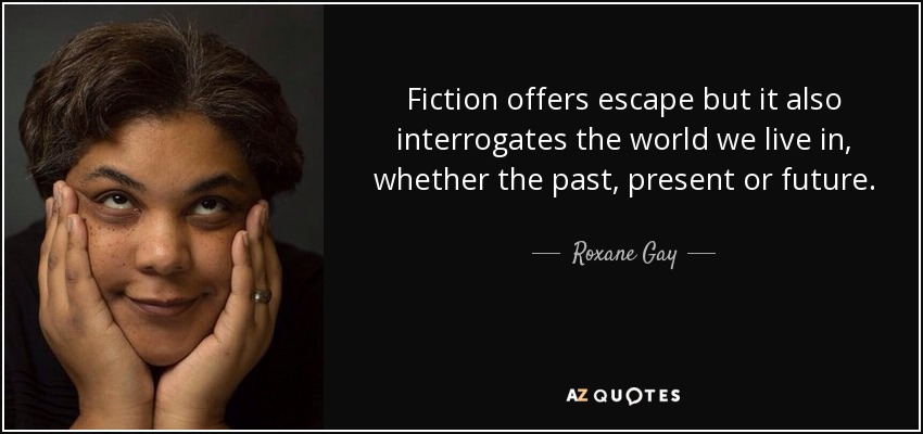 Fiction offers escape but it also interrogates the world we live in, whether the past, present or future. - Roxane Gay