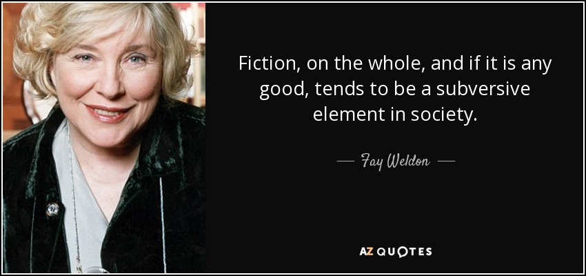Fiction, on the whole, and if it is any good, tends to be a subversive element in society. - Fay Weldon