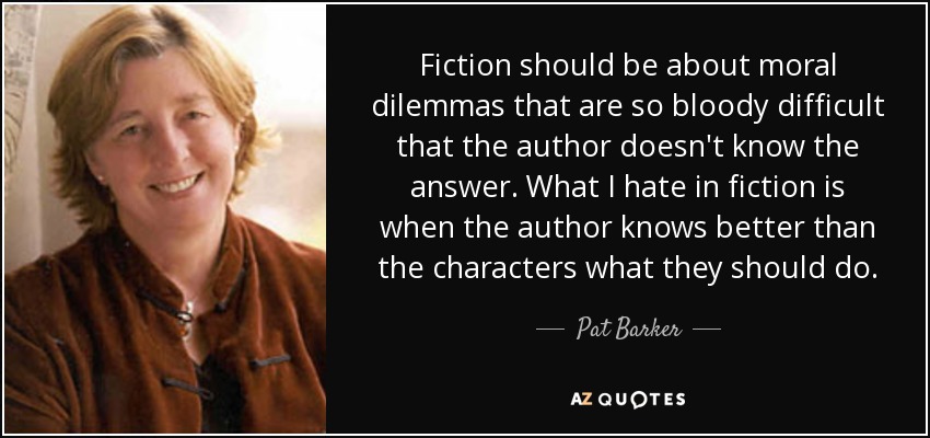 Fiction should be about moral dilemmas that are so bloody difficult that the author doesn't know the answer. What I hate in fiction is when the author knows better than the characters what they should do. - Pat Barker