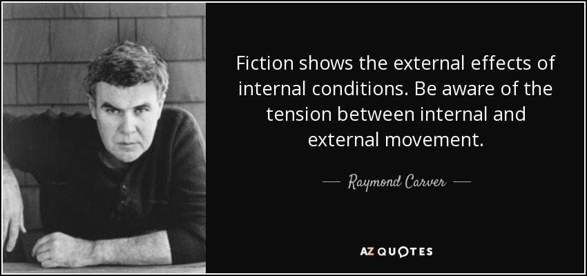 Fiction shows the external effects of internal conditions. Be aware of the tension between internal and external movement. - Raymond Carver