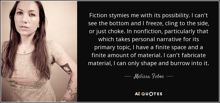 Fiction stymies me with its possibility. I can't see the bottom and I freeze, cling to the side, or just choke. In nonfiction, particularly that which takes personal narrative for its primary topic, I have a finite space and a finite amount of material. I can't fabricate material, I can only shape and burrow into it. - Melissa Febos