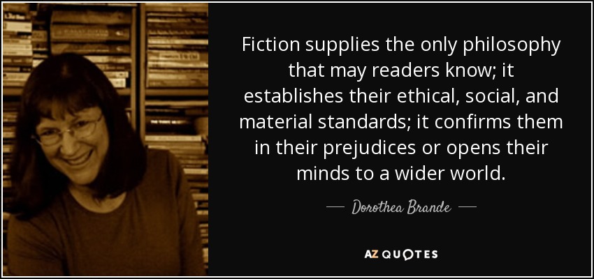 Fiction supplies the only philosophy that may readers know; it establishes their ethical, social, and material standards; it confirms them in their prejudices or opens their minds to a wider world. - Dorothea Brande