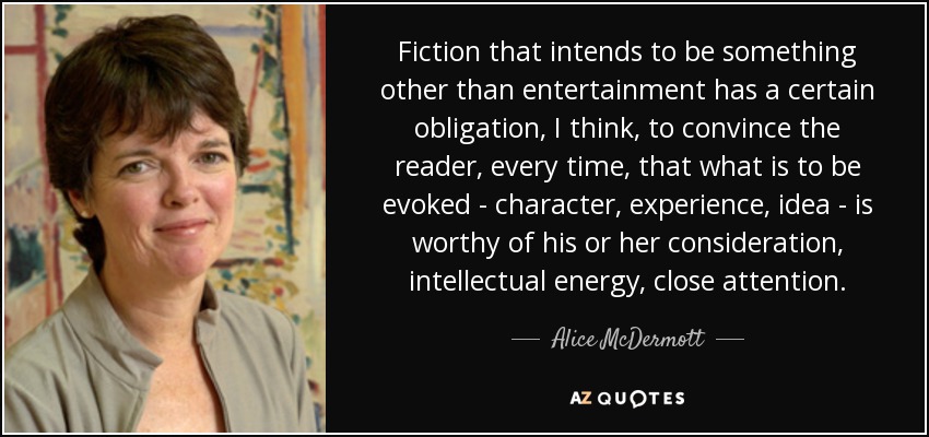 Fiction that intends to be something other than entertainment has a certain obligation, I think, to convince the reader, every time, that what is to be evoked - character, experience, idea - is worthy of his or her consideration, intellectual energy, close attention. - Alice McDermott