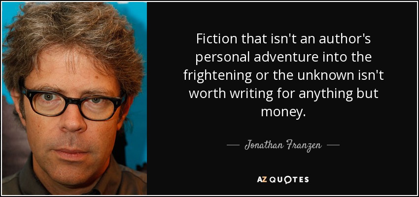 Fiction that isn't an author's personal adventure into the frightening or the unknown isn't worth writing for anything but money. - Jonathan Franzen