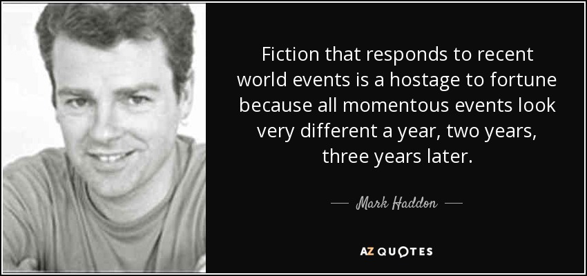Fiction that responds to recent world events is a hostage to fortune because all momentous events look very different a year, two years, three years later. - Mark Haddon