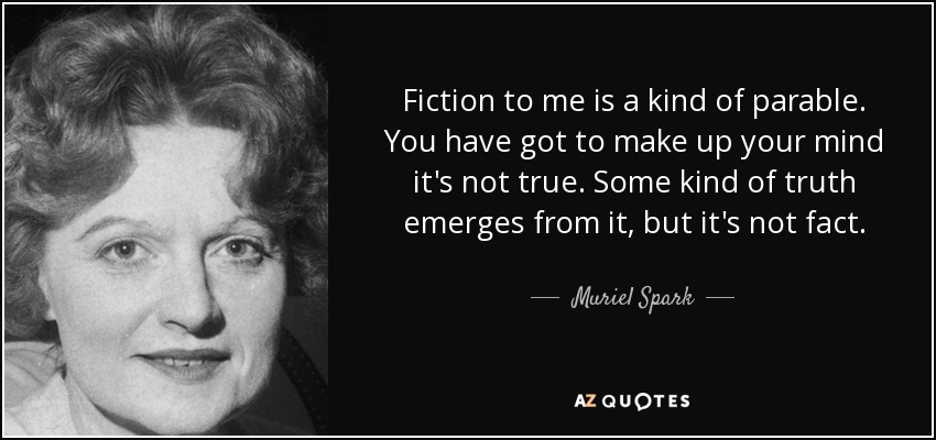 Fiction to me is a kind of parable. You have got to make up your mind it's not true. Some kind of truth emerges from it, but it's not fact. - Muriel Spark