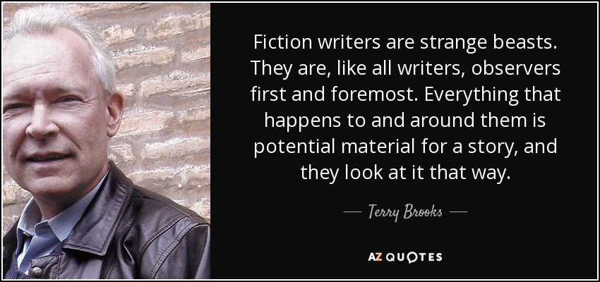 Fiction writers are strange beasts. They are, like all writers, observers first and foremost. Everything that happens to and around them is potential material for a story, and they look at it that way. - Terry Brooks