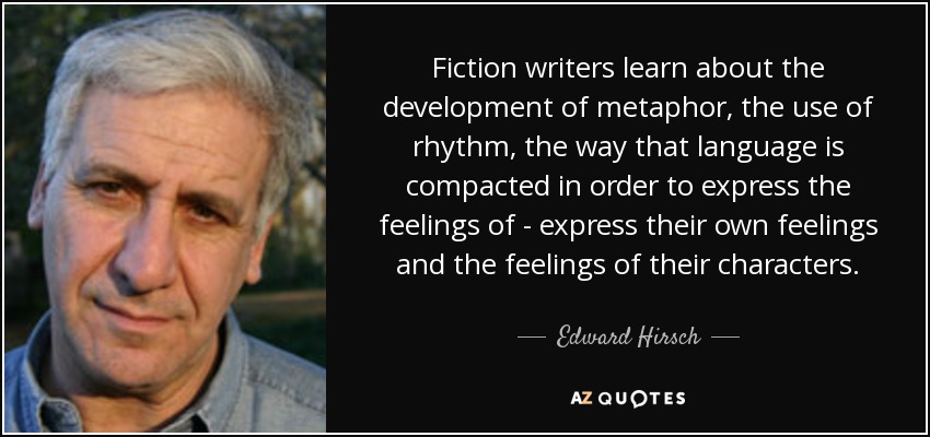 Fiction writers learn about the development of metaphor, the use of rhythm, the way that language is compacted in order to express the feelings of - express their own feelings and the feelings of their characters. - Edward Hirsch