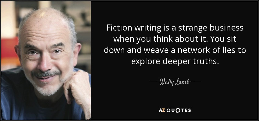 Fiction writing is a strange business when you think about it. You sit down and weave a network of lies to explore deeper truths. - Wally Lamb