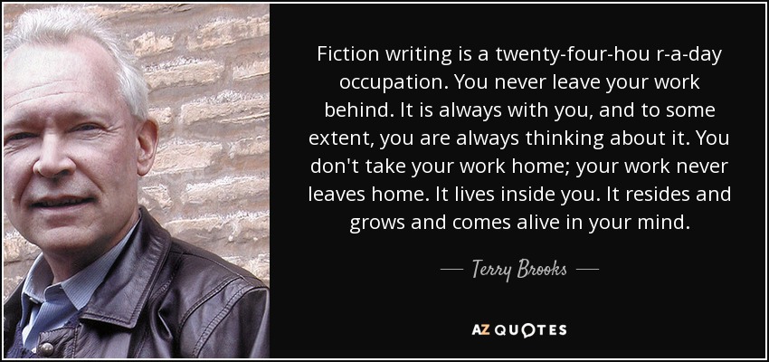 Fiction writing is a twenty-four-hou r-a-day occupation. You never leave your work behind. It is always with you, and to some extent, you are always thinking about it. You don't take your work home; your work never leaves home. It lives inside you. It resides and grows and comes alive in your mind. - Terry Brooks