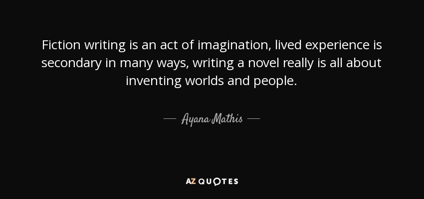 Fiction writing is an act of imagination, lived experience is secondary in many ways, writing a novel really is all about inventing worlds and people. - Ayana Mathis