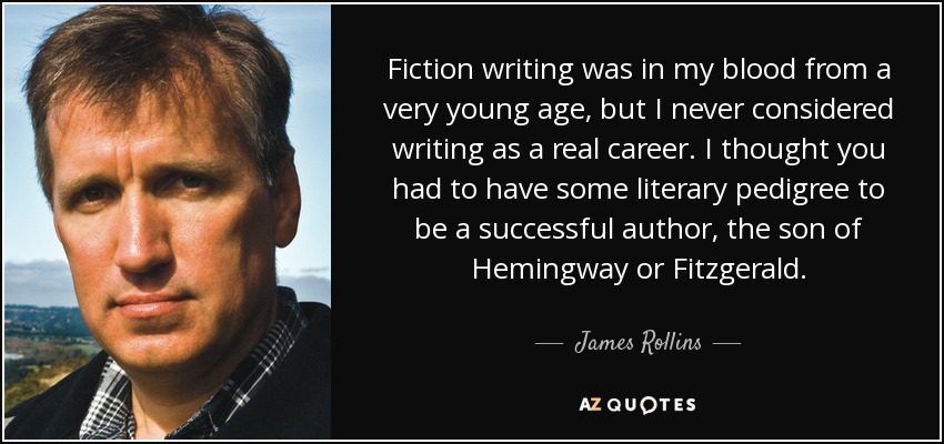 Fiction writing was in my blood from a very young age, but I never considered writing as a real career. I thought you had to have some literary pedigree to be a successful author, the son of Hemingway or Fitzgerald. - James Rollins