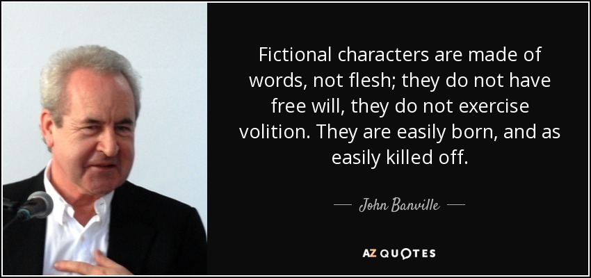 Fictional characters are made of words, not flesh; they do not have free will, they do not exercise volition. They are easily born, and as easily killed off. - John Banville