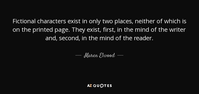 Fictional characters exist in only two places, neither of which is on the printed page. They exist, first, in the mind of the writer and, second, in the mind of the reader. - Maren Elwood