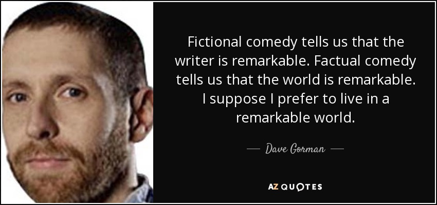 Fictional comedy tells us that the writer is remarkable. Factual comedy tells us that the world is remarkable. I suppose I prefer to live in a remarkable world. - Dave Gorman