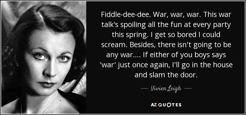 Fiddle-dee-dee. War, war, war. This war talk's spoiling all the fun at every party this spring. I get so bored I could scream. Besides, there isn't going to be any war. . . . If either of you boys says 'war' just once again, I'll go in the house and slam the door. - Vivien Leigh