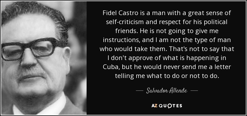 Fidel Castro is a man with a great sense of self-criticism and respect for his political friends. He is not going to give me instructions, and I am not the type of man who would take them. That's not to say that I don't approve of what is happening in Cuba, but he would never send me a letter telling me what to do or not to do. - Salvador Allende