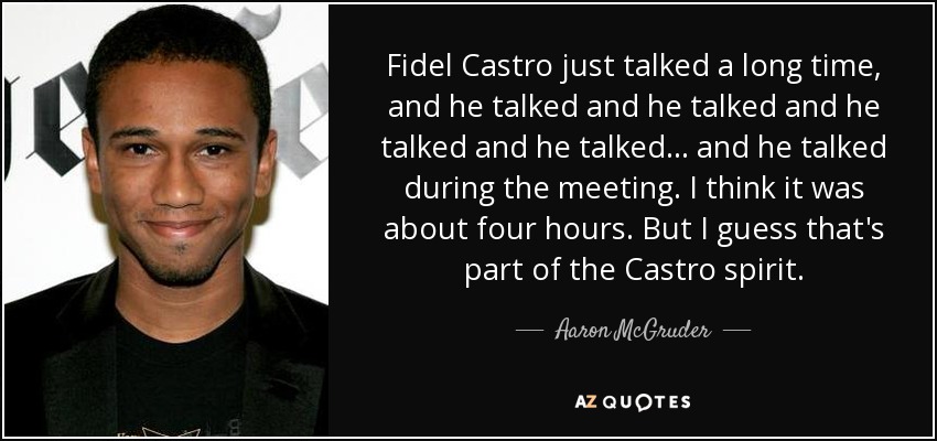 Fidel Castro just talked a long time, and he talked and he talked and he talked and he talked... and he talked during the meeting. I think it was about four hours. But I guess that's part of the Castro spirit. - Aaron McGruder