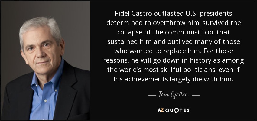 Fidel Castro outlasted U.S. presidents determined to overthrow him, survived the collapse of the communist bloc that sustained him and outlived many of those who wanted to replace him. For those reasons, he will go down in history as among the world's most skillful politicians, even if his achievements largely die with him. - Tom Gjelten