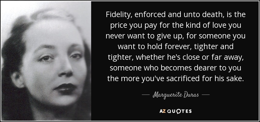 Fidelity, enforced and unto death, is the price you pay for the kind of love you never want to give up, for someone you want to hold forever, tighter and tighter, whether he's close or far away, someone who becomes dearer to you the more you've sacrificed for his sake. - Marguerite Duras