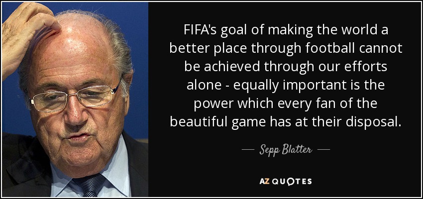 FIFA's goal of making the world a better place through football cannot be achieved through our efforts alone - equally important is the power which every fan of the beautiful game has at their disposal. - Sepp Blatter