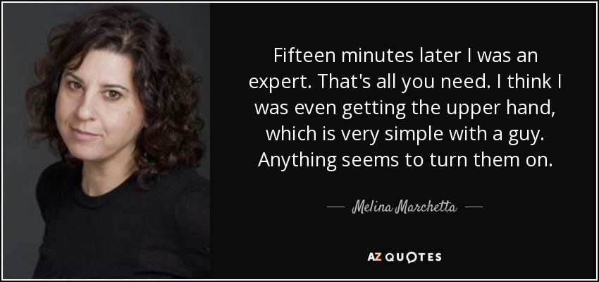 Fifteen minutes later I was an expert. That's all you need. I think I was even getting the upper hand, which is very simple with a guy. Anything seems to turn them on. - Melina Marchetta