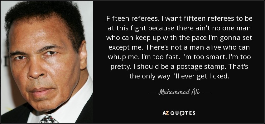 Fifteen referees. I want fifteen referees to be at this fight because there ain't no one man who can keep up with the pace I'm gonna set except me. There's not a man alive who can whup me. I'm too fast. I'm too smart. I'm too pretty. I should be a postage stamp. That's the only way I'll ever get licked. - Muhammad Ali