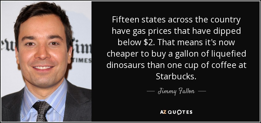 Fifteen states across the country have gas prices that have dipped below $2. That means it's now cheaper to buy a gallon of liquefied dinosaurs than one cup of coffee at Starbucks. - Jimmy Fallon