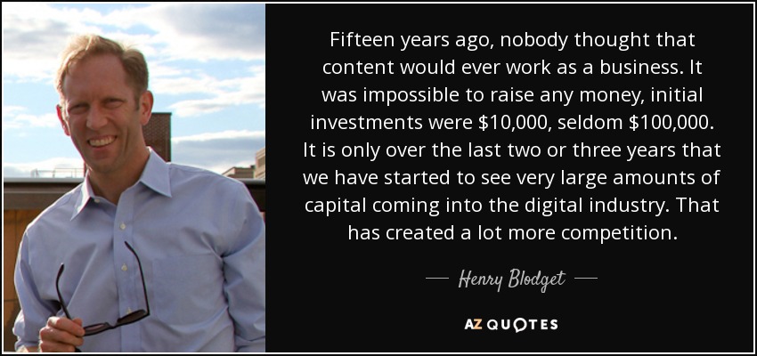 Fifteen years ago, nobody thought that content would ever work as a business. It was impossible to raise any money, initial investments were $10,000, seldom $100,000. It is only over the last two or three years that we have started to see very large amounts of capital coming into the digital industry. That has created a lot more competition. - Henry Blodget