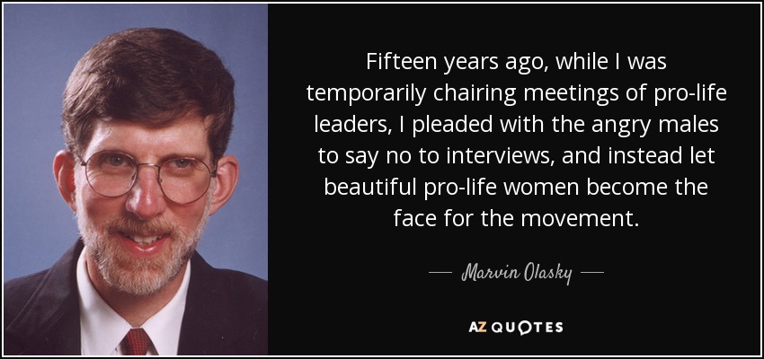 Fifteen years ago, while I was temporarily chairing meetings of pro-life leaders, I pleaded with the angry males to say no to interviews, and instead let beautiful pro-life women become the face for the movement. - Marvin Olasky