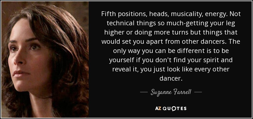 Fifth positions, heads, musicality, energy. Not technical things so much-getting your leg higher or doing more turns but things that would set you apart from other dancers. The only way you can be different is to be yourself if you don't find your spirit and reveal it, you just look like every other dancer. - Suzanne Farrell