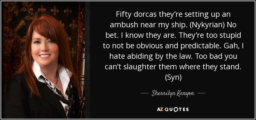 Fifty dorcas they’re setting up an ambush near my ship. (Nykyrian) No bet. I know they are. They’re too stupid to not be obvious and predictable. Gah, I hate abiding by the law. Too bad you can’t slaughter them where they stand. (Syn) - Sherrilyn Kenyon