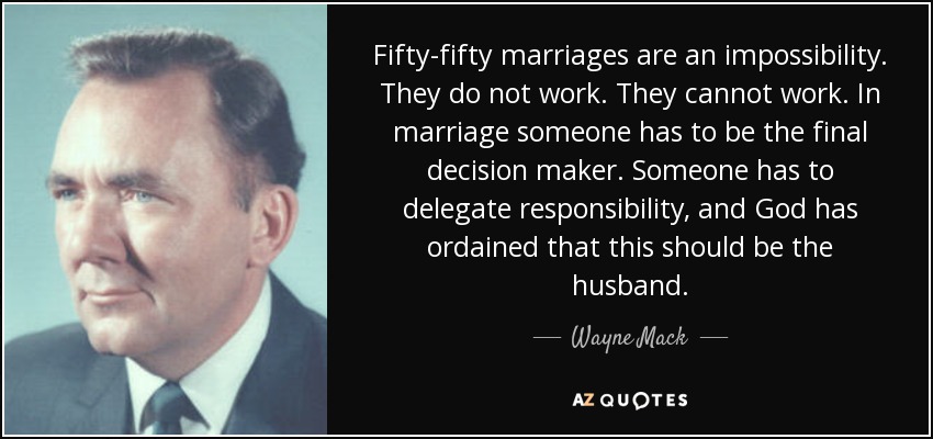 Fifty-fifty marriages are an impossibility. They do not work. They cannot work. In marriage someone has to be the final decision maker. Someone has to delegate responsibility, and God has ordained that this should be the husband. - Wayne Mack